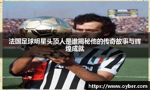 法国足球明星头顶人是谁揭秘他的传奇故事与辉煌成就