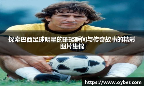 探索巴西足球明星的璀璨瞬间与传奇故事的精彩图片集锦